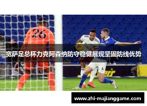 宽萨足总杯力克阿森纳防守稳健展现坚固防线优势 宽萨足总杯力克阿森纳防守稳健展现坚固防线优势