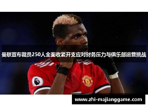 曼联宣布裁员250人全面收紧开支应对财务压力与俱乐部运营挑战
